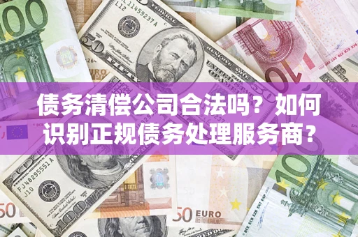 济南债务清偿公司合法吗？如何识别正规债务处理服务商？