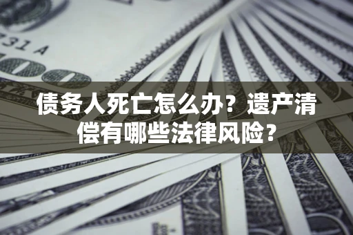 济南债务人死亡怎么办？遗产清偿有哪些法律风险？