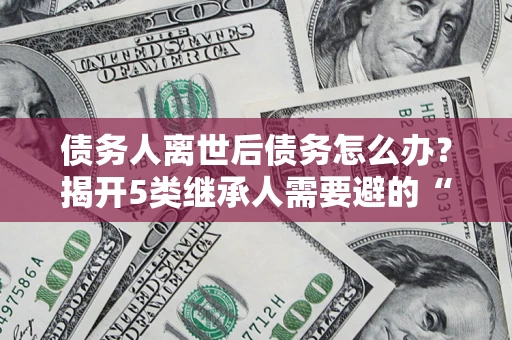 济南债务人离世后债务怎么办？揭开5类继承人需要避的“坑”