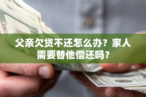 济南父亲欠贷不还怎么办？家人需要替他偿还吗？