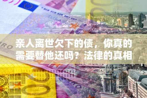济南亲人离世欠下的债，你真的需要替他还吗？法律的真相或许与你想的不一样
